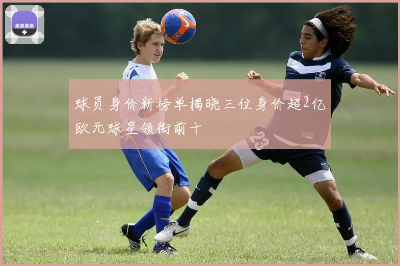 球员身价新榜单揭晓三位身价超2亿欧元球星领衔前十