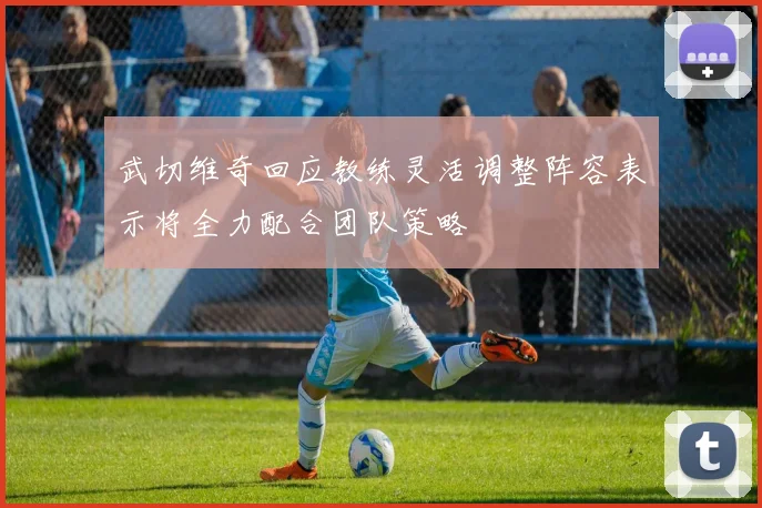 武切维奇回应教练灵活调整阵容表示将全力配合团队策略