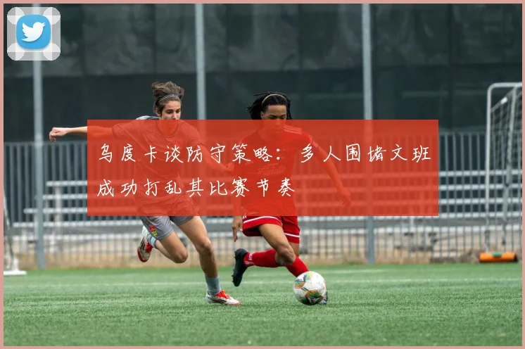 乌度卡谈防守策略：多人围堵文班成功打乱其比赛节奏