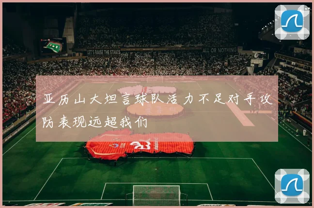亚历山大坦言球队活力不足对手攻防表现远超我们