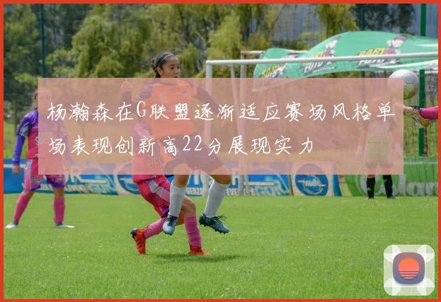 杨瀚森在G联盟逐渐适应赛场风格单场表现创新高22分展现实力