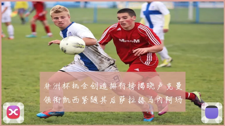 非洲杯机会创造排行榜揭晓卢克曼领衔凯西紧随其后萨拉赫马内阿玛德跻身前五
