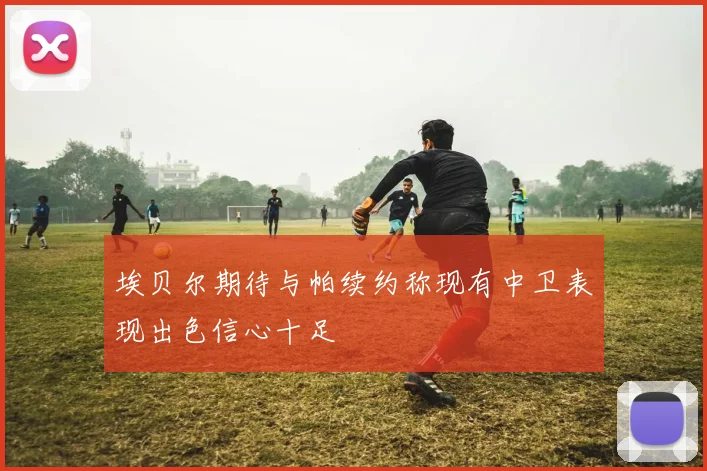 埃贝尔期待与帕续约称现有中卫表现出色信心十足