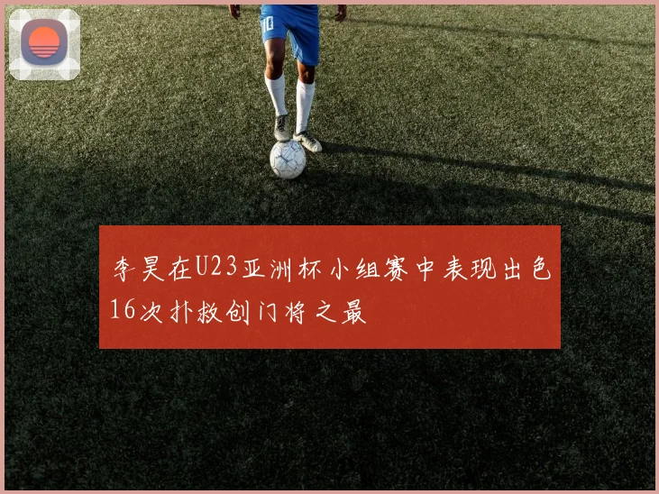 李昊在U23亚洲杯小组赛中表现出色16次扑救创门将之最
