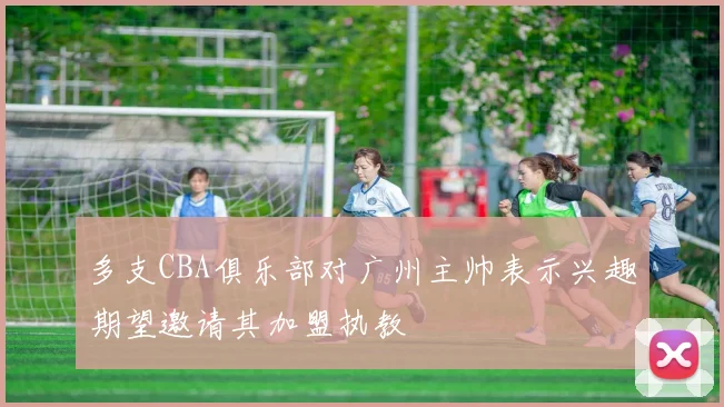多支CBA俱乐部对广州主帅表示兴趣期望邀请其加盟执教