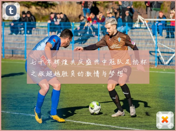 七十年辉煌共庆盛典中冠队足协杯之旅超越胜负的激情与梦想