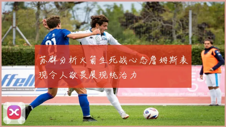 苏群分析火箭生死战心态詹姆斯表现令人敬畏展现统治力
