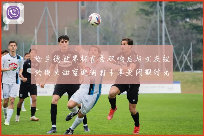 哈兰德世界杯首秀双响后与女友纽约街头甜蜜逛街打卡享受闲暇时光