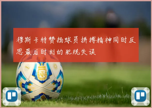 穆斯卡特赞扬球员拼搏精神同时反思最后时刻的犯规失误