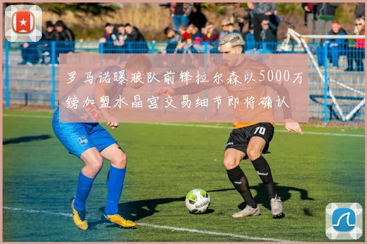 罗马诺曝狼队前锋拉尔森以5000万镑加盟水晶宫交易细节即将确认