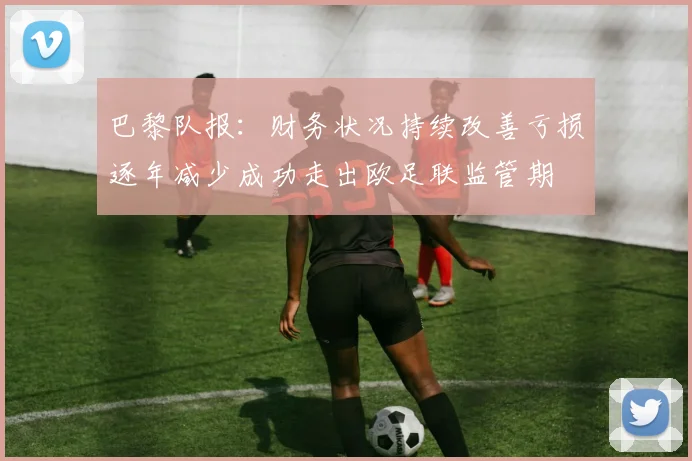 巴黎队报：财务状况持续改善亏损逐年减少成功走出欧足联监管期