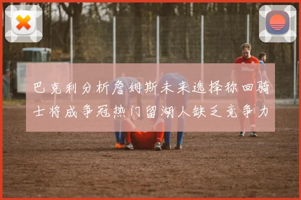 巴克利分析詹姆斯未来选择称回骑士将成争冠热门留湖人缺乏竞争力